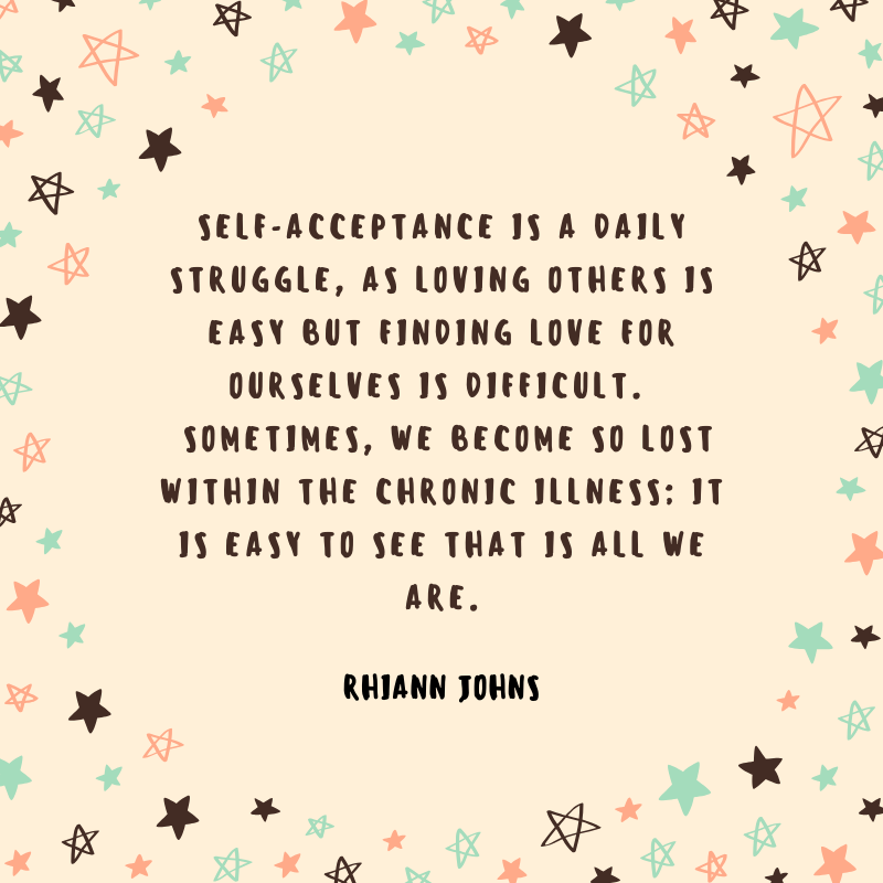 "Self-acceptance is a daily struggle, as loving others is easy but finding love for ourselves is difficult.  Sometimes, we become so lost within the chronic illness; it is easy to see that is all we are."