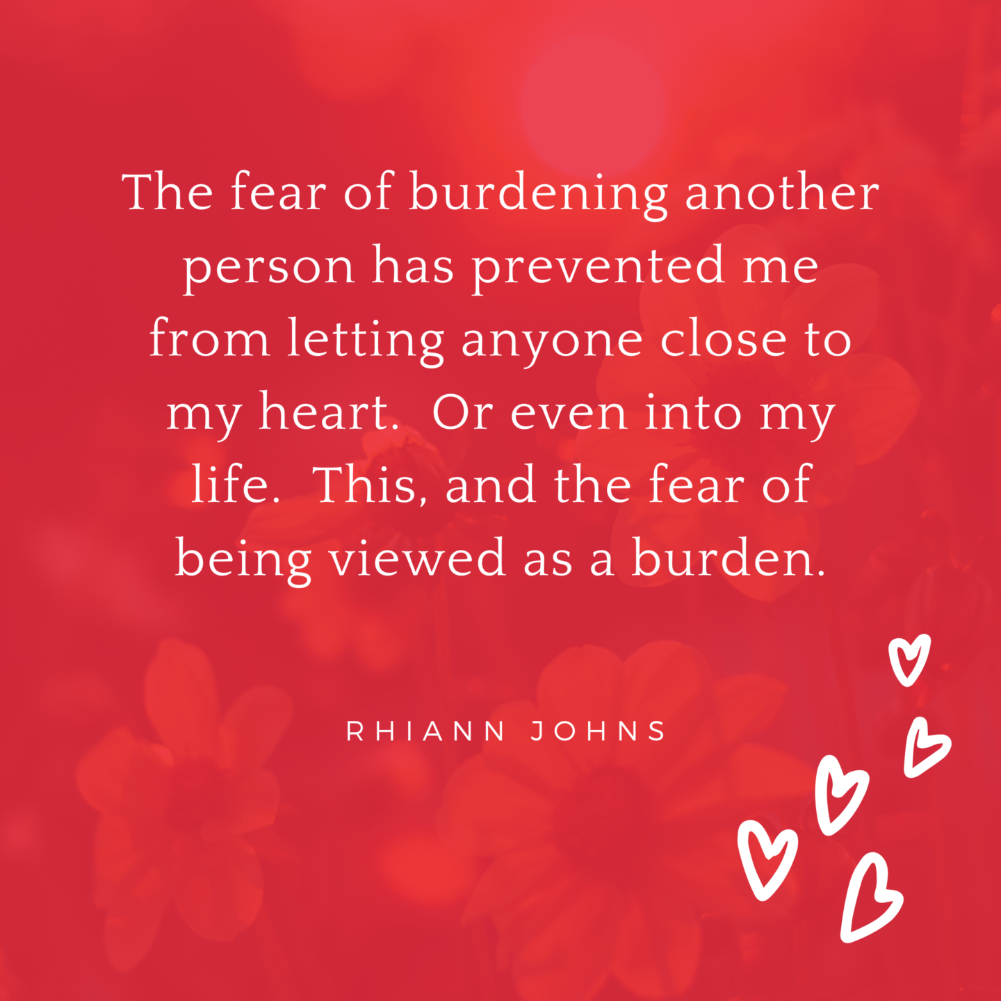 The fear of burdening another person has prevented me from letting anyone close to my heart. Or even into my life. This, and the fear of being viewed a burden.