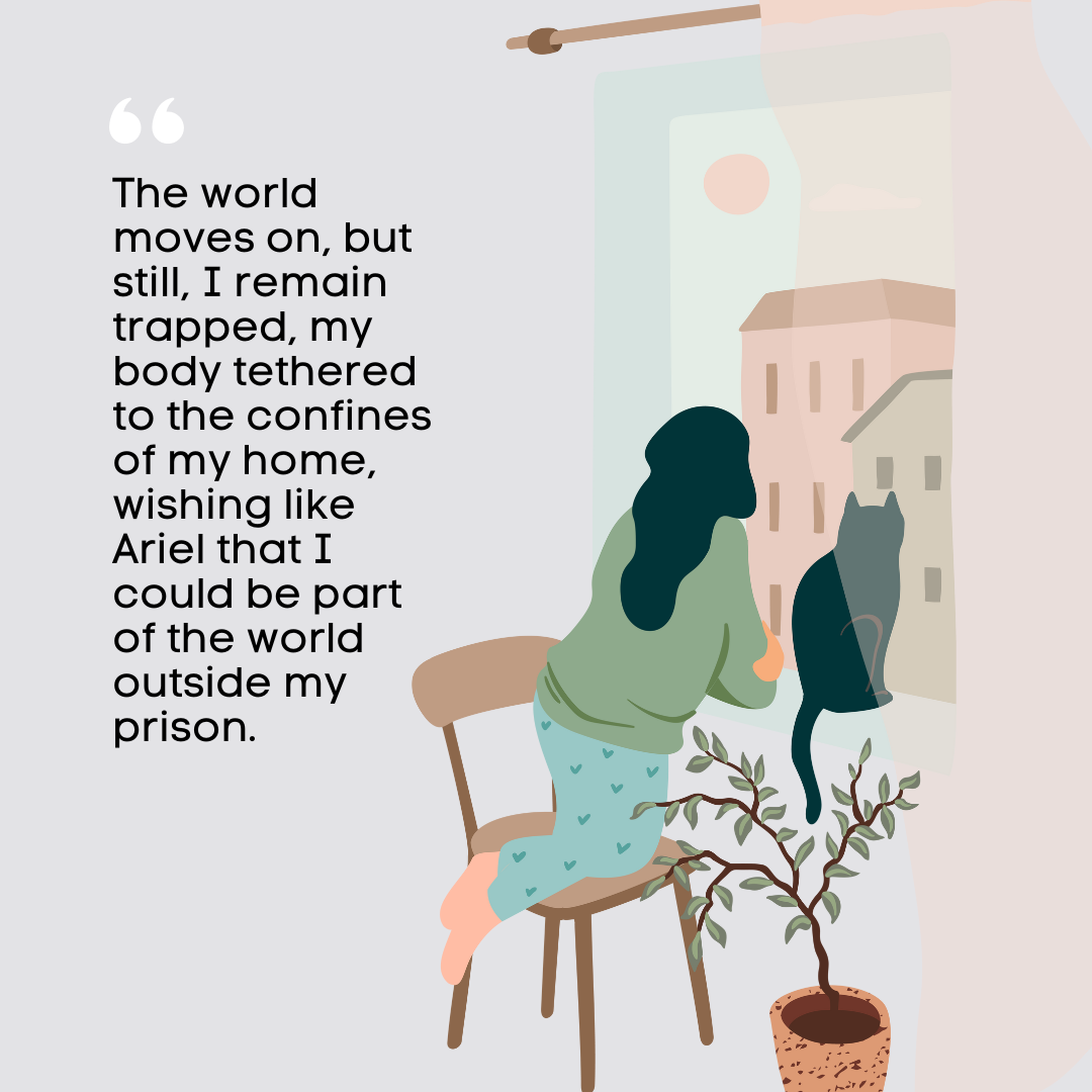 On the right side lies an illustration of a woman with dark hair wearing a green top and blue trousers with hearts on staring out of a window with a cat sitting next to her. The text on the left hand side reads "The world moves on, but still, I remain trapped, my body tethered to the confines of my home, wishing like Ariel that I could be part of the world outside my prison." 